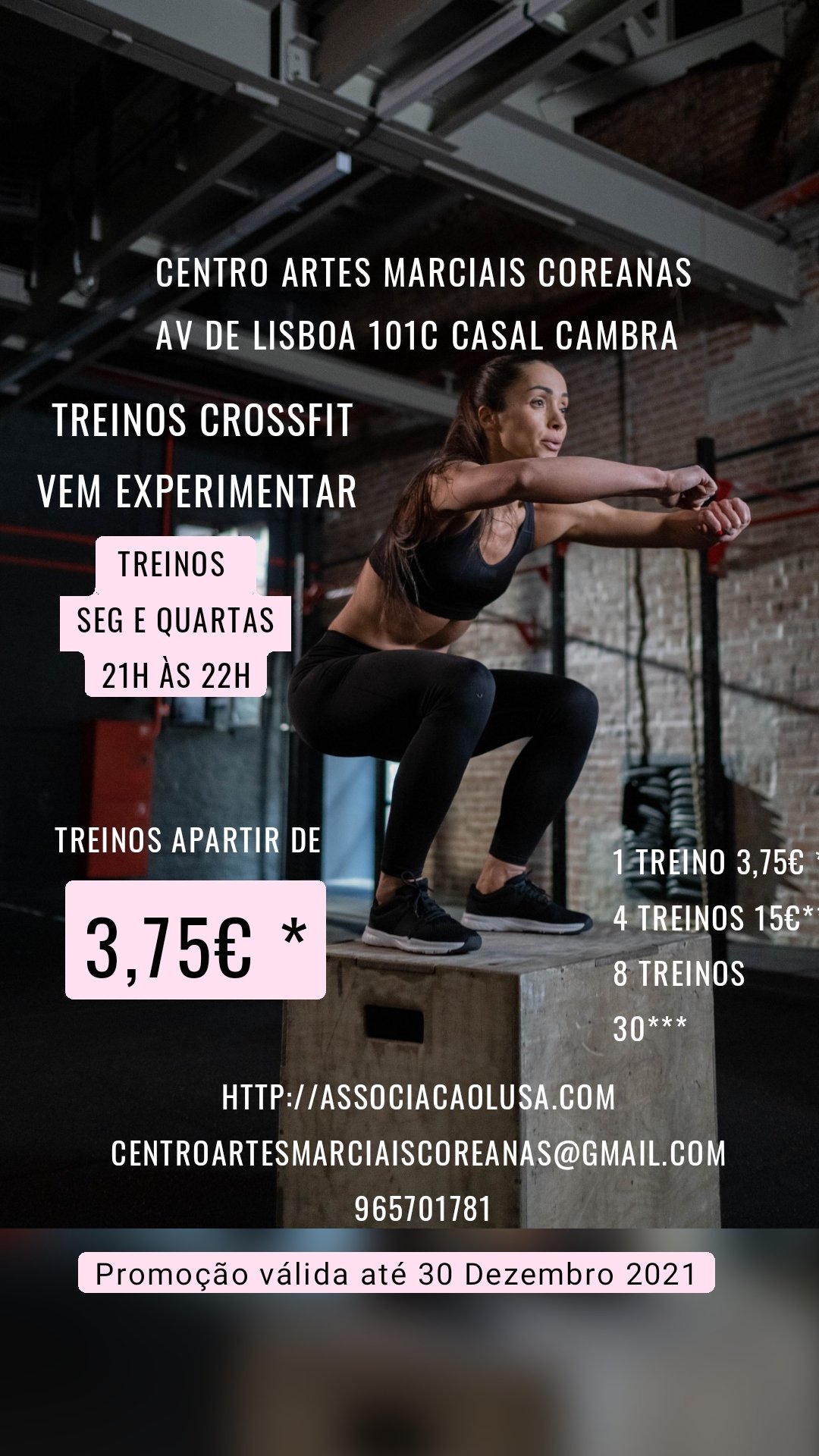 Promoção válida até 30 Dezembro 2021 Treinos 
Seg e quartas
21h às 22h Centro artes marciais coreanas
Av de lisboa 101c casal cambra 

 Treinos apartir de  3,75€ * Treinos crossfit
Vem experimentar 
 1 treino 3,75€ *
4 treinos 15€**
8 treinos 30*** Http://associacaolusa.com 
Centroartesmarciaiscoreanas@gmail.com 
965701781
